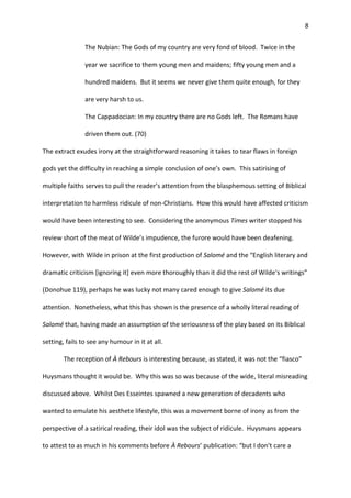 8
The Nubian: The Gods of my country are very fond of blood. Twice in the
year we sacrifice to them young men and maidens; fifty young men and a
hundred maidens. But it seems we never give them quite enough, for they
are very harsh to us.
The Cappadocian: In my country there are no Gods left. The Romans have
driven them out. (70)
The extract exudes irony at the straightforward reasoning it takes to tear flaws in foreign
gods yet the difficulty in reaching a simple conclusion of one’s own. This satirising of
multiple faiths serves to pull the reader’s attention from the blasphemous setting of Biblical
interpretation to harmless ridicule of non-Christians. How this would have affected criticism
would have been interesting to see. Considering the anonymous Times writer stopped his
review short of the meat of Wilde’s impudence, the furore would have been deafening.
However, with Wilde in prison at the first production of Salomé and the “English literary and
dramatic criticism [ignoring it] even more thoroughly than it did the rest of Wilde's writings”
(Donohue 119), perhaps he was lucky not many cared enough to give Salomé its due
attention. Nonetheless, what this has shown is the presence of a wholly literal reading of
Salomé that, having made an assumption of the seriousness of the play based on its Biblical
setting, fails to see any humour in it at all.
The reception of À Rebours is interesting because, as stated, it was not the “fiasco”
Huysmans thought it would be. Why this was so was because of the wide, literal misreading
discussed above. Whilst Des Esseintes spawned a new generation of decadents who
wanted to emulate his aesthete lifestyle, this was a movement borne of irony as from the
perspective of a satirical reading, their idol was the subject of ridicule. Huysmans appears
to attest to as much in his comments before À Rebours’ publication: “but I don't care a
 