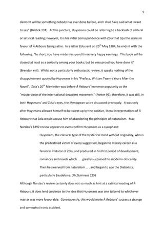 9
damn! It will be something nobody has ever done before, and I shall have said what I want
to say” (Baldick 131). At this juncture, Huysmans could be referring to a backlash of a literal
or satirical reading; however, it is his initial correspondence with Zola that tips the scales in
favour of À Rebours being satire. In a letter Zola sent on 20th
May 1884, he ends it with the
following: “In short, you have made me spend three very happy evenings. This book will be
classed at least as a curiosity among your books; but be very proud you have done it”
(Brendan xvii). Whilst not a particularly enthusiastic review, it speaks nothing of the
disappointment quoted by Huysmans in his “Preface, Written Twenty Years After the
Novel”. Zola’s 20th
May letter was before À Rebours’ immense popularity as the
“masterpiece of the international decadent movement” (Porter 95); therefore, it was still, in
both Huysmans’ and Zola’s eyes, the Menippean satire discussed previously. It was only
after Huysmans allowed himself to be swept up by the positive, literal interpretations of À
Rebours that Zola would accuse him of abandoning the principles of Naturalism. Max
Nordau’s 1892 review appears to even confirm Huysmans as a sycophant:
Huysmans, the classical type of the hysterical mind without originality, who is
the predestined victim of every suggestion, began his literary career as a
fanatical imitator of Zola, and produced in his first period of development,
romances and novels which . . . greatly surpassed his model in obscenity.
Then he swerved from naturalism . . . and began to ape the Diabolists,
particularly Baudelaire. (McGuinness 225)
Although Nordau’s review certainly does not so much as hint at a satirical reading of À
Rebours, it does lend credence to the idea that Huysmans was one to bend to whichever
master was more favourable. Consequently, this would make À Rebours’ success a strange
and somewhat ironic accident.
 