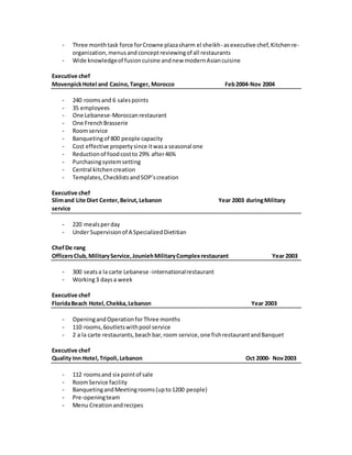 - Three monthtask force forCrowne plazasharm el sheikh- asexecutive chef,Kitchenre-
organization,menusandconceptreviewingof all restaurants
- Wide knowledgeof fusioncuisine andnew modernAsiancuisine
Executive chef
MovenpickHotel and Casino,Tanger, Morocco Feb2004-Nov 2004
- 240 roomsand 6 salespoints
- 35 employees
- One Lebanese-Moroccanrestaurant
- One FrenchBrasserie
- Roomservice
- Banquetingof 800 people capacity
- Cost effective propertysince itwasa seasonal one
- Reductionof foodcostto 29% after46%
- Purchasingsystemsetting
- Central kitchencreation
- Templates,ChecklistsandSOP’screation
Executive chef
Slimand Lite Diet Center,Beirut,Lebanon Year 2003 duringMilitary
service
- 220 mealsperday
- Under Supervisionof A SpecializedDietitian
ChefDe rang
OfficersClub,MilitaryService,JouniehMilitaryComplexrestaurant Year 2003
- 300 seatsa la carte Lebanese -internationalrestaurant
- Working3 daysa week
Executive chef
FloridaBeach Hotel,Chekka,Lebanon Year 2003
- OpeningandOperationforThree months
- 110 rooms,6outletswithpool service
- 2 a la carte restaurants,beach bar,room service,one fishrestaurantandBanquet
Executive chef
Quality Inn Hotel,Tripoli,Lebanon Oct 2000- Nov2003
- 112 roomsand six pointof sale
- RoomService facility
- BanquetingandMeetingrooms(upto1200 people)
- Pre-openingteam
- Menu Creationandrecipes
 
