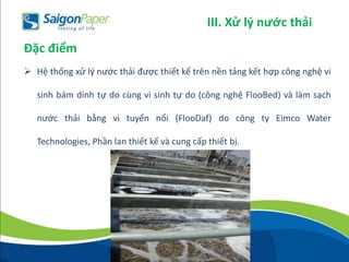  Hệ thống xử lý nước thải được thiết kế trên nền tảng kết hợp công nghệ vi
sinh bám dính tự do cùng vi sinh tự do (công nghệ FlooBed) và làm sạch
nước thải bằng vi tuyển nổi (FlooDaf) do công ty Eimco Water
Technologies, Phần lan thiết kế và cung cấp thiết bị.
Đặc điểm
III. Xử lý nước thải
 
