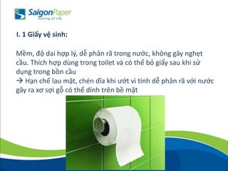 Mềm, độ dai hợp lý, dễ phân rã trong nước, không gây nghẹt
cầu. Thích hợp dùng trong toilet và có thể bỏ giấy sau khi sử
dụng trong bồn cầu
 Hạn chế lau mặt, chén dĩa khi ướt vì tính dễ phân rã với nước
gây ra xơ sợi gỗ có thể dính trên bề mặt
I. 1 Giấy vệ sinh:
 