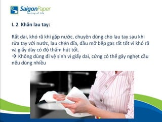 Rất dai, khó rã khi gặp nước, chuyên dùng cho lau tay sau khi
rửa tay với nước, lau chén đĩa, dầu mỡ bếp gas rất tốt vì khó rã
và giấy dày có độ thấm hút tốt.
 Không dùng đi vệ sinh vì giấy dai, cứng có thể gây nghẹt cầu
nếu dùng nhiều
I. 2 Khăn lau tay:
 