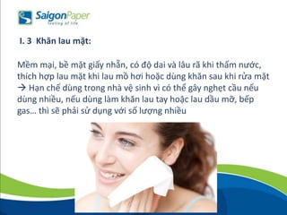 Mềm mại, bề mặt giấy nhẵn, có độ dai và lâu rã khi thấm nước,
thích hợp lau mặt khi lau mồ hơi hoặc dùng khăn sau khi rửa mặt
 Hạn chế dùng trong nhà vệ sinh vì có thể gây nghẹt cầu nếu
dùng nhiều, nếu dùng làm khăn lau tay hoặc lau dầu mỡ, bếp
gas… thì sẽ phải sử dụng với số lượng nhiều
I. 3 Khăn lau mặt:
 