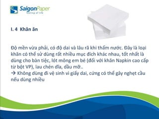 Độ mền vừa phải, có độ dai và lâu rã khi thấm nước. Đây là loại
khăn có thể sử dùng rất nhiều mục đích khác nhau, tốt nhất là
dùng cho bàn tiệc, lót mông em bé (đối với khăn Napkin cao cấp
từ bột VP), lau chén dĩa, dầu mỡ..
 Không dùng đi vệ sinh vì giấy dai, cứng có thể gây nghẹt cầu
nếu dùng nhiều
I. 4 Khăn ăn
 