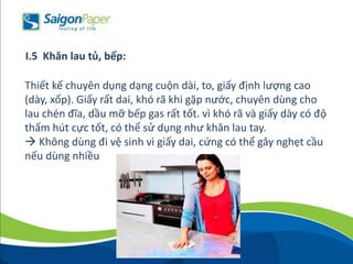 Thiết kế chuyên dụng dạng cuộn dài, to, giấy định lượng cao
(dày, xốp). Giấy rất dai, khó rã khi gặp nước, chuyên dùng cho
lau chén đĩa, dầu mỡ bếp gas rất tốt. vì khó rã và giấy dày có độ
thấm hút cực tốt, có thể sử dụng như khăn lau tay.
 Không dùng đi vệ sinh vì giấy dai, cứng có thể gây nghẹt cầu
nếu dùng nhiều
I.5 Khăn lau tủ, bếp:
 