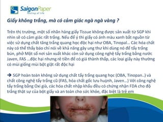 Giấy không trắng, mà có cảm giác ngà ngà vàng ?
Trên thị trường, một số nhãn hàng giấy Tissue không được sản xuất từ SGP khi
nhìn sẽ có cảm giác rất trắng. Nếu để ý thì giấy có ánh màu xanh bắt nguồn từ
việc sử dụng chất tăng trắng quang học độc hại như OBA, Tinopal… Các hóa chất
này có thể thấy báo chí nói về khả năng gây ung thư khi dùng nó để tẩy trắng
bún, phở Một số nơi sản xuất khác còn sử dụng công nghệ tẩy trắng bằng nước
Javen, FAS …độc hại nhưng rẻ tiền để có giá thành thấp, các loại giấy này thường
có mùi giống mùi bột giặt rất độc hại
 SGP hoàn toàn không sử dụng chất tẩy trắng quang học (OBA, Tinopan..) và
chất công nghệ tẩy trắng cũ (FAS, hóa chất gốc lưu huỳnh, Javen…) Với công nghệ
tẩy trắng bằng Oxi già, các hóa chất nhập khẩu đều có chứng nhận FDA cho độ
trắng thật sự của bột giấy và an toàn cho sức khỏe, đặc biệt là trẻ em
 