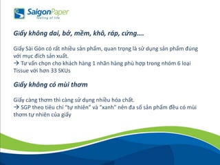 Giấy không dai, bở, mềm, khô, ráp, cứng….
Giấy Sài Gòn có rất nhiều sản phẩm, quan trọng là sử dụng sản phẩm đúng
với mục đích sản xuất.
 Tư vấn chọn cho khách hàng 1 nhãn hàng phù hợp trong nhóm 6 loại
Tissue với hơn 33 SKUs
Giấy không có mùi thơm
Giấy càng thơm thì càng sử dụng nhiều hóa chất.
 SGP theo tiêu chí “tự nhiên” và “xanh” nên đa số sản phẩm đều có mùi
thơm tự nhiên của giấy
 