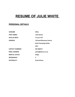 RESUME OF JULIE WHITE
PERSONAL DETAILS
SURNAME White
FIRST NAMES Julie Patricia
DATE OF BIRTH 18 June 1971
ADDRESS 1B Grand Mousseux Avenue
North Champaign Estate
2021
CONTACT NUMBERS 083 4660415
EMAIL ADDRESS juliew@telesure.co.za
MARITAL STATUS Single
DEPENDANTS 2
NATIONALITY South African
 