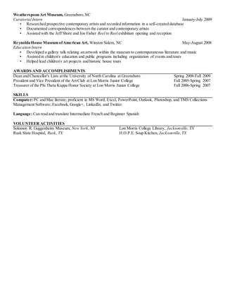 Weatherspoon Art Museum, Greensboro, NC 
Curatorial Intern January-July 2009 
• Researched prospective contemporary artists and recorded information in a self-created database 
• Documented correspondences between the curator and contemporary artists 
• Assisted with the Jeff Shore and Jon Fisher Reel to Reel exhibition opening and reception 
Reynolda House Museum of American Art, Winston Salem, NC May-August 2008 
Education Intern 
• Developed a gallery talk relating an artwork within the museum to contemporaneous literature and music 
• Assisted in children's education and public programs including organization of events and tours 
• Helped lead children's art projects and historic house tours 
AWARDS AND ACCOMPLISHMENTS 
Dean and Chancellor's Lists at the University of North Carolina at Greensboro Spring 2008-Fall 2009 
President and Vice President of the Art Club at Lon Morris Junior College Fall 2005-Spring 2007 
Treasurer of the Phi Theta Kappa Honor Society at Lon Morris Junior College Fall 2006-Spring 2007 
SKILLS 
Computer: PC and Mac literate; proficient in MS Word, Excel, PowerPoint, Outlook, Photoshop, and TMS Collections 
Management Software; Facebook, Google+, LinkedIn, and Twitter 
Language: Can read and translate Intermediate French and Beginner Spanish 
VOLUNTEER ACTIVITIES 
Solomon R. Guggenheim Museum, New York, NY Lon Morris College Library, Jacksonville, TX 
Rusk State Hospital, Rusk, TX H.O.P.E. Soup Kitchen, Jacksonville, TX 
