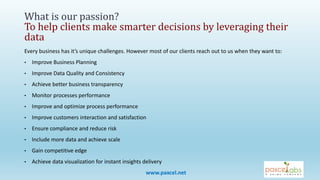 Every business has it’s unique challenges. However most of our clients reach out to us when they want to:
• Improve Business Planning
• Improve Data Quality and Consistency
• Achieve better business transparency
• Monitor processes performance
• Improve and optimize process performance
• Improve customers interaction and satisfaction
• Ensure compliance and reduce risk
• Include more data and achieve scale
• Gain competitive edge
• Achieve data visualization for instant insights delivery
What is our passion?
To help clients make smarter decisions by leveraging their
data
www.paxcel.net
 