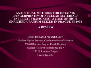 ANALYTICAL METHODS FOR OBTAINIG
„FINGERPRINTS“ OF NUCLEAR MATERIALS
IN ILLICIT TRAFICKING: A CASE OF HIGH
ENRICHED URANIUM SEIZED IN PRAGUE IN 1994
A REVIEW
Miloš BERAN, František SUS *
Nuclear Physics Institute, Czech Academy of Sciences
250 68 Rez near Prague, Czech Republic
Nuclear Research Institute Rez plc *
250 68 Rez near Prague
Czech Republic
 