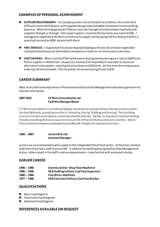 EXAMPLES OF PERSONAL ACHIEVEMENT
 SUPPLIER RELATIONSHIPS: If a companyentersintoaCVA withitsCreditors,thisis the most
difficulttime fortheirBuyers,withsuppliersbeingunderstandablyreluctanttocontinue doing
business. WhenthishappenedatCPBerryit was the strengthof relationshipsIhadbuiltwith
suppliersthatgotus through. One majorsupplier,crucial tothe business,wasowed£110K. I
managedto negotiate withthemtocontinue tosupply,whilstpaying-off the debtandwithin2
yearshad securedan£85K accountwiththem.
 FREE SERVICES: I negotiatedfree waste disposal(tipping) withone site andalsonegotiated
multiple/sharedaccountswith4othercompaniesinorderto minimisecostsinthisarea.
 COST SAVINGS: WhenI joinedCPBerrytheywere buyingtarmacplaningsata cost of £43/tonne
froma supplierinRotherham. Aspart of a review of all expenditureIwasable to source an
alternative local supplier,reducingthe price downto£19/tonne. At that time the companywas
ordering110 tonnes/week. Thisresultedinanannual savingof over£137K.
CAREER SUMMARY
Most of myskillsandexperience inProcurementandFacilitiesManagementhave beengainedinmy
twolast rolesbelow:
2007-2016 CP Berry Groundworks Ltd
FacilitiesManager/Buyer
C P Berry Groundworksis a leadinghighwaymaintenance andspecialistsurfacingcompanywithin
the East Midlands,providingservicesinTarmacing,Paving,SlabbingandFencing. Theirbuilding
servicesincludeConservatories,ExtensionsandNew Builds. Myday-to-dayworkinvolvedhandling
literallyeverythingthatwasrequiredtoensure the office andthe businessransmoothly. WhenI
firstjoinedthe companyemployedaround80staff,thoughthisreducedovertime.
1996 – 2007 LeiversBros Ltd
Assistant Manager
Leiversare local wholesalers whosupply tothe independentfreshfoodsector. Atthe time Iworked
withthemtheyhada staff of around 40. In additiontohandlingBuyingandFacilitiesManagement
duties,Ioftenstood-inforstaff invariousdepartments –I wasfamiliarwitheveryone’sduties.
EARLIER CAREER
1990 – 1996 Sturmey Archer: Shop FloorMachinist
1986 – 1990 NCB GedlingColliery:Coal Face Supervisor
1980 – 1986 Fine Wires:Machinist
1977 – 1980 NCB CalvertonColliery:Coal Face Worker
QUALFICIATIONS
 Basic FoodHygiene
 IntermediaFoodHygiene
 AdvancedFoodHygiene
REFERENCES AVAILABLEON REQUEST
 