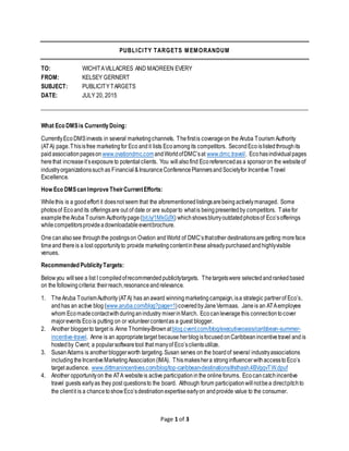 Page 1 of 3
PUBLICITY TARGETS MEMORANDUM
TO: WICHITAVILLACRES AND MAOREEN EVERY
FROM: KELSEY GERNERT
SUBJECT: PUBLICITYTARGETS
DATE: JULY 20, 2015
What Eco DMSis CurrentlyDoing:
CurrentlyEcoDMSinvests in several marketingchannels. Thefirstis coverageon the Aruba Tourism Authority
(ATA) page.Thisisfree marketingfor Eco andit lists Ecoamongits competitors. SecondEcoislistedthroughits
paidassociationpageson www.ovationdmc.comandWorldofDMC’sat www.dmc.travel/. Ecohasindividual pages
herethat increaseit’sexposure to potentialclients. You willalsofind Ecoreferencedas a sponsoron the websiteof
industryorganizationssuchas Financial &InsuranceConferencePlannersandSocietyfor Incentive Travel
Excellence.
How Eco DMScan Improve TheirCurrentEfforts:
Whilethis is a goodeffort it doesnot seem that the aforementioned listingsarebeing activelymanaged. Some
photosof Ecoandits offeringsare out of date or are subparto whatis beingpresentedby competitors. Takefor
exampletheAruba Tourism Authoritypage(bit.ly/1MkGjfX) whichshowsblurryoutdatedphotosof Eco’sofferings
whilecompetitorsprovideadownloadableeventbrochure.
Onecanalsosee throughthe postingson Ovation andWorld of DMC’sthatother destinationsaregetting moreface
timeand thereis a lost opportunityto provide marketingcontentinthese alreadypurchased andhighlyvisible
venues.
Recommended PublicityTargets:
Belowyou willsee a list I compiledofrecommendedpublicitytargets. Thetargetswere selectedandrankedbased
on the followingcriteria:theirreach,resonanceandrelevance.
1. TheAruba TourismAuthority(ATA) has anaward winningmarketingcampaign,isa strategic partnerof Eco’s,
andhas an active blog (www.aruba.com/blog?page=1)coveredbyJaneVermaas. Janeis an ATAemployee
whom Ecomadecontactwithduringanindustry mixerinMarch. Ecocanleveragethis connectiontocover
majorevents Ecois putting on or volunteercontentas a guest blogger.
2. Another bloggerto target is Anne Thornley-Brownatblog.cvent.com/blog/executiveoasis/caribbean-summer-
incentive-travel. Anne is an appropriatetarget because herblogisfocused onCaribbeanincentivetravel and is
hostedby Cvent; a popularsoftwaretool that manyof Eco’sclientsutilize.
3. SusanAdams is anotherbloggerworth targeting.Susan serves on the boardof several industryassociations
including theIncentiveMarketingAssociation(IMA). Thismakeshera stronginfluencer withaccesstoEco’s
target audience. www.dittmanincentives.com/blog/top-caribbean-destinations/#sthash.4BVgqvTW.dpuf
4. Another opportunityon the ATA websiteis active participationinthe online forums. Ecocancatchincentive
travel guests earlyas they post questionsto the board. Although forum participationwillnotbea directpitchto
the clientit is a chancetoshowEco’sdestinationexpertiseearlyon andprovide value to the consumer.
 