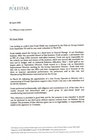 <i>
POLESTAR
06 April 2005
To: Whom it may concern
Mr Frank Walsh
I am writing to confirm that Frank Walsh was employed by the Pol~ tar Group Umited
from September 03 until he was made redundant in March 05.
Frank initially joined the Group on a fixed term as General Manage' in our Envelopes
business. After the successful closure of that business, Frank accepte< I a permanent role
as MD of a large £30m turnover web-offset business. Frank was ag tin responsible for
the orderly run down and closure of the business, which was success 'ully concluded on-
time and to budget, with no Industrial Relations difficulties. After, brief spell at our
largest plant as Operations Director, Frank moved to a Group r :>Ieas Operations
Improvement Director working for the Group Operations Directo., Frank took over
this role to ensure that site MD's and their management teams WE re focused on the
drive to improve operational performance. He performed well in this role, and
Manufacturing Effectiveness improved across the Group.
In March 05, following the appointment of a new Group Operatic ns Director and a
restructuring of Group Operations support roles, Frank's role was rr ade redundant and
he left the business.
Frank performed professionally, with diligence and commitment in aI of his roles, He is
results focused and determined with a good grasp of oper ,tiona! detail and
manufacturing improvement methodologies.
This reference is provided in good faith and for the purpose it was intended. It should
not be disclosed to any third party without express consent from 1 he Polestar Group
Umited. The provision of this reference gives rise to no legal liability >r responsibility on
behalf of the signatory or Company.
The Polestar Group Umited. Madborough Court. Sunrise Parkway. Linford Wood. Milton. eynes. MKI-46DY
Telephone +44 (0)1908 206800 Facsimile +44 (0)1908 206801 www.polestar-group.com
Registered office. Marlborough Court. Sunrise Parkway. Linford Wood. Milton Keynes MKI4 6DY. Registered in Eng! nd and Wales. Number 61193
 