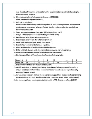 pg. 9
Ans. Scarcity of resources having alternative uses in relation to unlimited wants give s
rise to economic problem.
6. Give two examples of microeconomic study.(CBSE 2011)
7. What is the meaning of economics?
3 or 4 marks questions –
1. Production in an economy is below its potential due to unemployment. Government
starts income generation schemes. Explain its effect using production possibilities
schedules. (CBSE 2013)
2. State factors which cause rightward shift of PPC. (CBSE 2007)
3. Why is a PPC concave to the point of origin? (CBSE 2014)
4. Explain central problem ‘what to produce’.
5. Explain central problem ‘for whom to produce’.
6. What does increasing MOC along a PPC mean?
7. Explain how scarcity and choice go together.
8. Give two examples of underutilizations of resources.
9. Differentiate between centrally planned economy and market economy.
10. Differentiate between microeconomics and macroeconomics.
11. Find Marginal Rate of Transformation from the following table-
Good – X 0 1 2 3 4 5
Good – Y 20 19 17 14 10 0
12. Explain PPC with help of schedule and diagram.
13. Which technique of production – labourintensive technique or capital intensive –
should be adopted when Indian economy is labourabundance and capital scarcity
economy? (value based)
14. As water resources are limited in our economy, suggest two measures of economizing
water resources so that it would not become a future problem for us. (value based)
15. An economy always produces on, but not inside a PPC. Defend or refute. (NCERT)
 