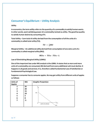 pg. 10
Consumer’sEquilibrium – Utility Analysis
Utility
In economics, the term utility refers to the quantity of a commodity tosatisfy human wants.
In other words, want satisfying power of a commodity termed as utility. The good has quality
to satisfy human desires by consuming of it.
Total Utility – Sum total of utility derived from the consumption of all the units of a
commodity is called total utility (TU).
𝑻𝑼 = ∑𝑴𝑼
Marginal Utility – An additional utility derived from consumption of one extra unit of a
commodity is called marginal utility (MU).
𝑴𝑼𝒏 = 𝑻𝑼𝒏 – 𝑻𝑼𝒏 −1
Law of Diminishing Marginal Utility (LDMU)
One of the important law under MU analysis is the LDMU. It states that as more and more
units of a commodity are consumed, MU derived from every additional unit must decline. It
happens in all goods and services. It is, therefore called Fundamental Law of Satisfaction or
Fundamental Psychological Law.
Suppose a consumer has to consume apples. He may get utility from different units of apples
as follows
Units of
Apples
MU Graphic Presention
1
2
3
4
5
6
7
25
20
15
10
5
0
-5
 