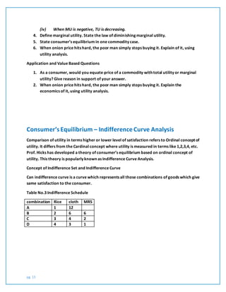pg. 15
(iv) When MU is negative, TU is decreasing.
4. Define marginal utility. State the law of diminishing marginal utility.
5. State consumer’s equilibrium in one commodity case.
6. When onion price hits hard, the poor man simply stops buying it. Explain of it, using
utility analysis.
Application and Value Based Questions
1. As a consumer, would you equate price of a commodity with total utility or marginal
utility? Give reason in support of your answer.
2. When onion price hits hard, the poor man simply stops buying it. Explain the
economics of it, using utility analysis.
Consumer’sEquilibrium – Indifference Curve Analysis
Comparison of utility in terms higher or lower level of satisfaction refers to Ordinal concept of
utility. It differs from the Cardinal concept where utility is measured in terms like 1,2,3,4, etc.
Prof. Hicks has developed a theory of consumer’s equilibrium based on ordinal concept of
utility. This theory is popularly known as Indifference Curve Analysis.
Concept of Indifference Set and Indifference Curve
Can indifference curve is a curve which represents all those combinations of goods which give
same satisfaction to the consumer.
Table No.3 Indifference Schedule
combination Rice cloth MRS
A 1 12
B 2 6 6
C 3 4 2
D 4 3 1
 