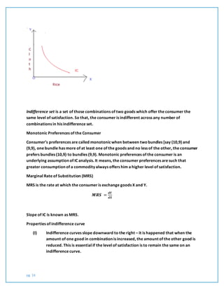 pg. 16
Indifference set is a set of those combinations of two goods which offer the consumer the
same level of satisfaction. So that, the consumer is indifferent across any number of
combinations in his indifference set.
Monotonic Preferences of the Consumer
Consumer’s preferences are called monotonicwhen between twobundles [say (10,9) and
(9,9), one bundle has more of at least one of the goods and no less of the other, the consumer
prefers bundles (10,9) to bundles (9,9). Monotonic preferences of the consumer is an
underlying assumption of IC analysis. It means, the consumer preferences are such that
greater consumption of a commodity always offers him a higher level of satisfaction.
Marginal Rate of Substitution (MRS)
MRS is the rate at which the consumer is exchange goods X and Y.
𝑴𝑹𝑺 =
𝒅𝒀
𝒅𝑿
Slope of IC is known as MRS.
Properties of indifference curve
(I) Indifference curves slope downward to the right – it is happened that when the
amount of one good in combination is increased, the amount of the other good is
reduced. This is essential if the level of satisfaction is to remain the same on an
indifference curve.
 