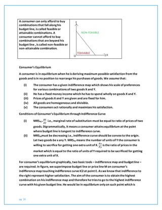 pg. 18
A consumer can only afford to buy
combinations that fall along his
budget line, is called feasible or
attainable combinations. A
consumer cannot afford to buy
combinations that are beyond his
budget line , is called non-feasible or
non-attainable combination.
Consumer’s Equilibrium
A consumer is in equilibrium when he is deriving maximum possible satisfaction from the
goods and is in no position to rearrange his purchases of goods. We assume that:
(i) The consumer has a given indifference map which shows his scale of preferences
for various combinations of two goods X and Y.
(ii) He has a fixed money income which he has to spend wholly on goods X and Y.
(iii) Prices of goods X and Y are given and are fixed for him.
(iv) All goods are homogeneous and divisible.
(v) The consumers act rationally and maximizes his satisfaction.
Conditions of Consumer’s Equilibrium through Indifference Curve
(i) MRSxy =
𝒑𝒙
𝒑𝒚
i.e., marginal rate of substitution must be equal to ratio of prices of two
goods. Digrammatically, it means a consumer attains equilibrium at the point
where budget line is tangent to indifference curve.
(ii) MRSxymust be decreasing i.e., indifference curve should be convex to the origin.
Let two goods be x any Y. MRSxy means the number of units of Y the consumer is
willing to sacrifice for getting one extra unit of X.
𝑷𝒙
𝑷𝒚
is the ratio of prices in the
market which is equal to the ratio of units of Y required to be sacrificed for getting
one extra unit of X.
For consumer’s equilibrium graphically, two basic tools – indifference map and budget line –
are required. In figure, we superimpose budget line or price line M on consumer’s
indifference map touching indifference curve IC2 at point E. As we know that indifference to
the right represent higher satisfaction. The aim of the consumer is to obtain the highest
combination on his indifference map and therefore he tries to go to the highest indifference
curve with his given budget line. He would be in equilibrium only on such point which is
 