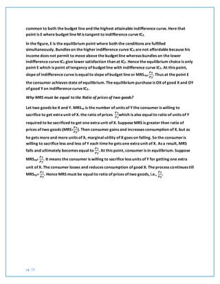 pg. 19
common to both the budget line and the highest attainable indifference curve. Here that
point is E where budget line M is tangent to indifference curve IC2.
In the figure, E is the equilibrium point where both the conditions are fulfilled
simultaneously. Bundles on the higher indifference curve IC3 are not affordable because his
income does not permit to move above the budget line whereas bundles on the lower
indifference curve IC1 give lower satisfaction than at IC2. Hence the equilibrium choice is only
point E which is point of tengency of budget line with indifference curve IC2. At this point,
slope of indifference curve is equal to slope of budget line or MRSxy=
𝑷𝒙
𝑷𝒚
. Thus at the point E
the consumer achieves state of equilibrium. The equilibrium purchase is OX of good X and OY
of good Y on indifference curve IC2.
Why MRS must be equal to the Ratio of prices of two goods?
Let two goods be X and Y. MRSxy is the number of units of Y the consumer is willing to
sacrifice to get extra unit of X. the ratio of prices
𝑷𝒙
𝑷𝒚
which is also equal to ratio of units of Y
required to be sacrificed to get one extra unit of X. Suppose MRS is greater than ratio of
prices of two goods (MRS›
𝑷𝒙
𝑷𝒚
). Then consumer gains and increases consumption of X. but as
he gets more and more units of X, marginal utility of X goes on falling. So the consumeris
willing to sacrifice less and less of Y each time he gets one extra unit of X. As a result, MRS
falls and ultimately becomes equal to
𝑷𝒙
𝑷𝒚
. At this point, consumer is in equilibrium. Suppose
MRSxy‹
𝑷𝒙
𝑷𝒚
. It means the consumer is willing to sacrifice less units of Y for getting one extra
unit of X. The consumer losses and reduces consumption of good X. The process continues till
MRSxy=
𝑷𝒙
𝑷𝒚
. Hence MRS must be equal to ratio of prices of two goods, i.e.,
𝑷𝒙
𝑷𝒚
.
 