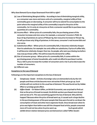pg. 25
Why does Demand Curve slope Downward from left to right?
(a) Law of Diminishing Marginal Utility- According to law of diminishing marginal utility,
as a consumer uses more and more units of a commodity, marginal utility of that
commodity goes on decreasing. A consumer will try to extend his consumption to the
point where the marginal utility of the commodity is equal to the price of the
commodity. So it is only at a low price at that a consumer would like to purchase more
quantities of a commodity.
(b) Income effect – When price of a commodity falls, the purchasing powerof the
consumer increases and vice-versa. For example, a consumer’s income is ₹150. He
buys 15 kg of potatoes at a price of ₹10 per kg. But now price increases to ₹15 per kg,
he will purchase only 10 kg of potatoes. In this sense, consumer’s real income falls and
vice-versa.
(c) Substitution effect – When price of a commodity falls, it becomes relatively cheaper
than its substitutes. For example: tea and coffee are substitutes, if price of coffee falls,
it will become relatively cheaper than tea. So people, who were purchasing tea before
may now purchase coffee. This will increase the demand for coffee.
(d) Size of consumer group – When price of a commodity falls, it comes within the
purchasing power of some households, who could not afford to purchase it earlier.
Thus a fall in price increase the number of consumers and a rise in price decreases the
number of consumers.
(e) Different uses
Exceptions to the Law of Demand
Followings are the important exceptions to the law of demand
(i) Conspicuous Goods – Articles of prestige value are demanded only by the rich
people and these articles become more attractive if their prices go up. Such
articles will not conform to the usual law of demand. This was found out by Veblen
Effect or prestige goods effect.
(ii) Giffen Goods – Sir Robert Giffen, an British Economist, was surprised to find out
that as the price of bread increased, the British workers purchased more bread
and not less of it. This was something against the law of demand. Why did this
happen? Because when the price of bread went up, it caused such a large decline
in the purchasing power of the poorpeople that they were forced to cut down the
consumption of meat and othermore expensive foods. Since bread even when its
price was higher than before was still the cheapest food article, people consumed
more of it and not less when its price went up. Such goods which
exhibit direct relation between price and demand are called ‘Giffen Goods’.
 