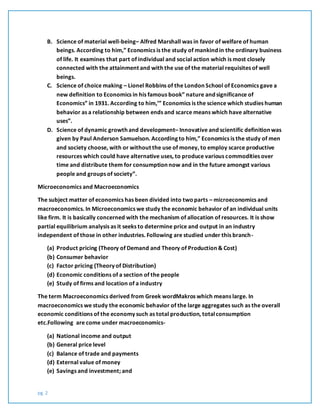 pg. 2
B. Science of material well-being– Alfred Marshall was in favor of welfare of human
beings. According to him,” Economics is the study of mankind in the ordinary business
of life. It examines that part of individual and social action which is most closely
connected with the attainment and with the use of the material requisites of well
beings.
C. Science of choice making – Lionel Robbins of the London School of Economics gave a
new definition to Economics in his famous book” nature and significance of
Economics” in 1931. According to him,’” Economics is the science which studies human
behavior as a relationship between ends and scarce means which have alternative
uses”.
D. Science of dynamic growth and development– Innovative and scientific definition was
given by Paul Anderson Samuelson. According to him,” Economics is the study of men
and society choose, with or without the use of money, to employ scarce productive
resources which could have alternative uses, to produce various commodities over
time and distribute them for consumption now and in the future amongst various
people and groups of society”.
Microeconomics and Macroeconomics
The subject matter of economics has been divided into twoparts – microeconomics and
macroeconomics. In Microeconomics we study the economic behavior of an individual units
like firm. It is basically concerned with the mechanism of allocation of resources. It is show
partial equilibrium analysis as it seeks to determine price and output in an industry
independent of those in other industries. Following are studied under this branch-
(a) Product pricing (Theory of Demand and Theory of Production & Cost)
(b) Consumer behavior
(c) Factor pricing (Theory of Distribution)
(d) Economic conditions of a section of the people
(e) Study of firms and location of a industry
The term Macroeconomics derived from Greek wordMakros which means large. In
macroeconomics we study the economic behavior of the large aggregates such as the overall
economic conditions of the economy such as total production, totalconsumption
etc.Following are come under macroeconomics-
(a) National income and output
(b) General price level
(c) Balance of trade and payments
(d) External value of money
(e) Savings and investment; and
 
