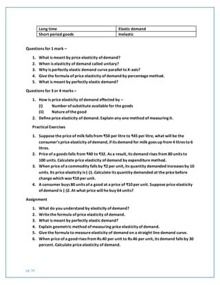 pg. 34
Long time Elastic demand
Short period goods Inelastic
Questions for 1 mark –
1. What is meant by price elasticity of demand?
2. When is elasticity of demand called unitary?
3. Why is perfectly elastic demand curve parallel toX-axis?
4. Give the formula of price elasticity of demand by percentage method.
5. What is meant by perfectly elastic demand?
Questions for 3 or 4 marks –
1. How is price elasticity of demand effected by –
(i) Number of substitute available for the goods
(ii) Nature of the good
2. Define price elasticity of demand. Explain any one method of measuring it.
Practical Exercises
1. Suppose the price of milk falls from ₹50 per litre to ₹45 per litre, what will be the
consumer’s price elasticity of demand, if its demand for milk goes up from 4 litres to 6
litres.
2. Price of a goods falls from ₹40 to ₹32. As a result, its demand rises from 80 units to
100 units. Calculate price elasticity of demand by expenditure method.
3. When price of a commodity falls by ₹2 per unit, its quantity demanded increases by 10
units. Its price elasticity is (-)1. Calculate its quantity demanded at the price before
change which was ₹10 per unit.
4. A consumer buys 80 units of a good at a price of ₹10 per unit. Suppose price elasticity
of demand is (-)2. At what price will he buy 64 units?
Assignment
1. What do you understand by elasticity of demand?
2. Write the formula of price elasticity of demand.
3. What is meant by perfectly elastic demand?
4. Explain geometric method of measuring price elasticity of demand.
5. Give the formula to measure elasticity of demand on a straight line demand curve.
6. When price of a good rises from Rs.40 per unit to Rs.46 per unit, its demand falls by 30
percent. Calculate price elasticity of demand.
 