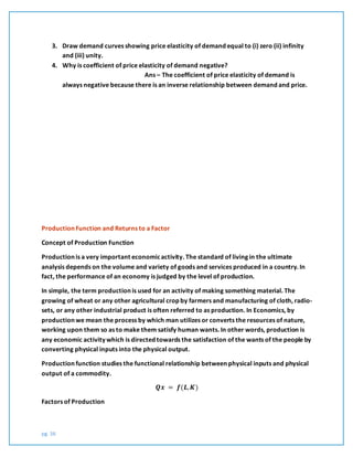 pg. 36
3. Draw demand curves showing price elasticity of demand equal to (i) zero (ii) infinity
and (iii) unity.
4. Why is coefficient of price elasticity of demand negative?
Ans – The coefficient of price elasticity of demand is
always negative because there is an inverse relationship between demand and price.
Production Function and Returns to a Factor
Concept of Production Function
Production is a very important economicactivity. The standard of living in the ultimate
analysis depends on the volume and variety of goods and services produced in a country. In
fact, the performance of an economy is judged by the level of production.
In simple, the term production is used for an activity of making something material. The
growing of wheat or any other agricultural crop by farmers and manufacturing of cloth, radio-
sets, or any other industrial product is often referred to as production. In Economics, by
production we mean the process by which man utilizes or converts the resources of nature,
working upon them so as to make them satisfy human wants. In other words, production is
any economic activity which is directed towards the satisfaction of the wants of the people by
converting physical inputs into the physical output.
Production function studies the functional relationship between physical inputs and physical
output of a commodity.
𝑸𝒙 = 𝒇(𝑳, 𝑲)
Factors of Production
 