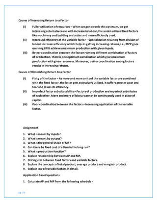 pg. 39
Causes of Increasing Return to a Factor
(i) Fuller utilization of resources – When we go towards this optimum, we get
increasing returns because with increase in labour, the under-utilized fixed factors
like machinery and building are better and more efficiently used.
(ii) Increased efficiency of the variable factor – Specialization resulting from division of
labour increases efficiency which helps in getting increasing returns, i.e., MPP goes
on rising till it achieves maximum production with given inputs.
(iii) Better coordination between the factors–Among different combination of factors
of production, there is one optimum combination which gives maximum
production with given resources. Moreover, better coordination among factors
results in increasing returns.
Causes of Diminishing Return to a Factor
(i) Fixity of the factor – As more and more units of the variable factor are combined
with the fixed factor, the latter gets excessively utilized. It suffers greater wear and
tear and losses its efficiency.
(ii) Imperfect factor substitutability – Factors of production are imperfect substitutes
of each other. More and more of labour cannot be continuously used in place of
capital.
(iii) Poor coordination between the factors – Increasing application of the variable
factor.
Assignment
1. What is meant by inputs?
2. What is meant by output?
3. What is the general shape of MP?
4. Can there be fixed cost of a firm in the long run?
5. What is production function?
6. Explain relationship between AP and MP.
7. Distinguish between fixed factors and variable factors.
8. Explain the concepts of total product, average product and marginalproduct.
9. Explain law of variable factors in detail.
Application based questions
1. Calculate AP and MP from the following schedule -
 
