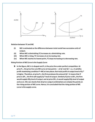 pg. 44
Relation between TC and MC
(i) MC is estimated as the difference between total costof two successive units of
output.
(ii) When MC is diminishing TC increases at a diminishing rate.
(iii) When MC is rising, TC increases at an increasing rate.
(iv) When MC reaches its lowest point, TC stops increasing at a decreasing rate.
Rising Portion of MC Curve is the Supply Curve
 In the figure, MC is U-shaped and P1 is the price line under perfect competition. At
price P1 , the price line cuts MC curve at two points – at Q1
aand Q1
b , i.e., it satisfies
profit maximizing condition P =MC at two places. But total profit at output level of Q1
b
is higher. Therefore, at price P1, the firm produces the amount Q1
b. It means that if
price is OP1 , the firm will supply Q1
b level of output. Similarly if price is OP2, the firm
would supply OQ2 level of output and at price OP3, it would supply OQ3 level of output
and so on. We see clearly that all price-output combinations are simply the points on
the rising portion of MC curve. Hence, it is concluded that the rising portion of MC
curve is the supply curve.
 