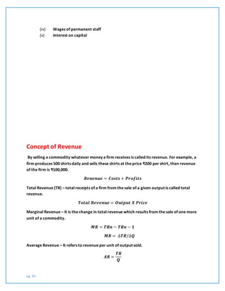 pg. 46
(iv) Wages of permanent staff
(v) Interest on capital
Concept of Revenue
By selling a commodity whatever money a firm receives is called its revenue. For example, a
firm produces 500 shirts daily and sells these shirts at the price ₹200 per shirt, then revenue
of the firm is ₹100,000.
𝑹𝒆𝒏𝒆𝒏𝒖𝒆 = 𝑪𝒐𝒔𝒕𝒔 + 𝑷𝒓𝒐𝒇𝒊𝒕𝒔
Total Revenue (TR) – total receipts of a firm from the sale of a given output is called total
revenue.
𝑻𝒐𝒕𝒂𝒍 𝑹𝒆𝒗𝒆𝒏𝒖𝒆 = 𝑶𝒖𝒕𝒑𝒖𝒕 𝑿 𝑷𝒓𝒊𝒄𝒆
Marginal Revenue – It is the change in total revenue which results from the sale of one more
unit of a commodity.
𝑴𝑹 = 𝑻𝑹𝒏 − 𝑻𝑹𝒏 − 𝟏
𝑴𝑹 = ∆𝑻𝑹/∆𝑸
Average Revenue – It refers to revenue per unit of output sold.
𝑨𝑹 =
𝑻𝑹
𝑸
 