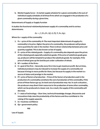 pg. 55
b. Market Supply Curve – A market supply schedule for a given commodity is the sum of
individual supply schedules of all those firms which are engaged in the production of a
given commodity during a given time.
Determinants of Supply or Supply Function
It studies the functional relationship between supply of a commodity and its various
determinants.
𝑺𝒙 = 𝒇 (𝑷𝒙, 𝑷𝒓, 𝑵𝒇, 𝑮, 𝑷𝒇, 𝑻, 𝑬𝒙, 𝑮𝒑)
Where Sx = supply of the commodity
1. Px = price of the commodity-X–The most important determinant of supply of a
commodity is its price. Higher the price of a commodity, the producers will produce
more quantities for sale in the market. There is direct relationship between price and
quantity supplied. This is also known as law of supply.
2. Pr = price of the related goods – Supply of a commodity also depends upon the prices
of the related goods especially substitute goods. If the price of substitute goods goes
up, producers will be tempted to produce the substitute goods. For example, if the
price of wheat goes up the land be put under cultivation of wheat.
3. Nf = number of the firms -
4. G = goal of the firm – Generally every firm tries to get maximum profit. But at times,
individual producers may be induced to increase the supply of a commodity not
because it brings in more profits for them, but because its supply in the market is a
source of status and prestige in the market.
5. Pf = price of factors of production – Prices of the factors of production used in the
production of a commodity constitute the cost of production of this commodity. If the
prices of these factors go up, its total cost of production may rise. In such a situation ,
the producers may divert theirresources to the production of some other commodity,
which can be produced at a lower cost. As a result, the supply of this commodity will
decrease.
6. T = state of technology – Over time, technical knowledge changes. Discoveries and
innovations help raise the productivity of the factors and thus contribute to the
raising of the supply upwards.
7. Ex = business confidence
8. Gp = government policy
₹₹₹
Law of Supply
 