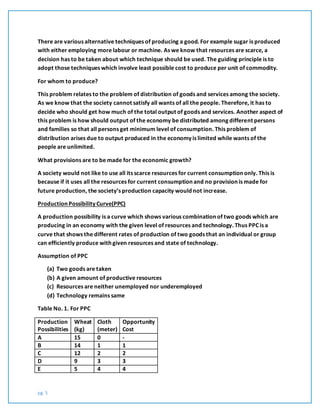 pg. 5
There are various alternative techniques of producing a good. For example sugar is produced
with either employing more labour or machine. As we know that resources are scarce, a
decision has to be taken about which technique should be used. The guiding principle is to
adopt those techniques which involve least possible cost to produce per unit of commodity.
For whom to produce?
This problem relates to the problem of distribution of goods and services among the society.
As we know that the society cannot satisfy all wants of all the people. Therefore, it has to
decide who should get how much of the total output of goods and services. Another aspect of
this problem is how should output of the economy be distributed among different persons
and families so that all persons get minimum level of consumption. This problem of
distribution arises due to output produced in the economy is limited while wants of the
people are unlimited.
What provisions are to be made for the economic growth?
A society would not like to use all its scarce resources for current consumption only. This is
because if it uses all the resources for current consumption and no provision is made for
future production, the society’s production capacity would not increase.
Production Possibility Curve(PPC)
A production possibility is a curve which shows various combination of two goods which are
producing in an economy with the given level of resources and technology. Thus PPC is a
curve that shows the different rates of production of two goods that an individual or group
can efficiently produce with given resources and state of technology.
Assumption of PPC
(a) Two goods are taken
(b) A given amount of productive resources
(c) Resources are neither unemployed nor underemployed
(d) Technology remains same
Table No. 1. For PPC
Production
Possibilities
Wheat
(kg)
Cloth
(meter)
Opportunity
Cost
A 15 0 -
B 14 1 1
C 12 2 2
D 9 3 3
E 5 4 4
 