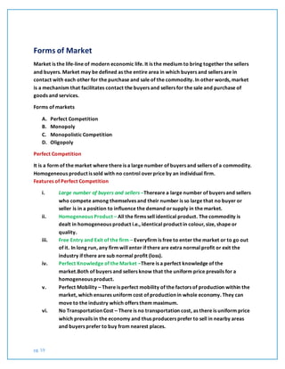 pg. 59
Forms of Market
Market is the life-line of modern economic life. It is the medium to bring together the sellers
and buyers. Market may be defined as the entire area in which buyers and sellers are in
contact with each other for the purchase and sale of the commodity. In other words, market
is a mechanism that facilitates contact the buyers and sellers for the sale and purchase of
goods and services.
Forms of markets
A. Perfect Competition
B. Monopoly
C. Monopolistic Competition
D. Oligopoly
Perfect Competition
It is a form of the market where there is a large number of buyers and sellers of a commodity.
Homogeneous product is sold with no control overprice by an individual firm.
Features of Perfect Competition
i. Large number of buyers and sellers –Thereare a large number of buyers and sellers
who compete among themselves and their number is so large that no buyer or
seller is in a position to influence the demand orsupply in the market.
ii. Homogeneous Product – All the firms sell identical product. The commodity is
dealt in homogeneous product i.e., identical product in colour, size, shape or
quality.
iii. Free Entry and Exit of the firm – Everyfirm is free to enter the market or to go out
of it. In long run, any firm will enter if there are extra normal profit or exit the
industry if there are sub normal profit (loss).
iv. Perfect Knowledge of the Market –There is a perfect knowledge of the
market.Both of buyers and sellers know that the uniform price prevails for a
homogeneous product.
v. Perfect Mobility – There is perfect mobility of the factors of production within the
market, which ensures uniform cost of production in whole economy. They can
move to the industry which offers them maximum.
vi. No Transportation Cost – There is no transportation cost, as there is uniform price
which prevails in the economy and thus producers prefer to sell in nearby areas
and buyers prefer to buy from nearest places.
 