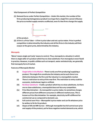 pg. 60
Vital Component of Perfect Competition
(1) Demand Curve under Perfect Competition – Under this market, the numberof the
firms producing homogeneous product is so large that a single firm cannot influence
the price as market supply remains unaffected, even if a few firms change the supply
of the product.
(2) A Firm is a Price Taker – A firm is price taker and not a price maker. Price in perfect
competition is determined by the industry and all the firms in the industry sell their
output at the given price, determined by the industry.
Monopoly
‘Mono’ means single and ‘poly’ means to control. Thus, monopoly is a situation in which
there is single seller of a product which has no close substitute. Pure monopoly is never found
in practice. However, in public utilities such as transport, water and electricity, we generally
find monopoly form of market.
Features of Monopoly Market
(i) Single Seller in the Market – There is only one firm producing/ supplying a
product. This single firm constitutes the industry and as such there is no
distinction between the firm and the industry in a monopolistic market.
(ii) There is restriction to entry of the new firm. The restriction to entry could be
economic, institutional, legal or artificial.
(iii) No Close Substitute – It sells a product which has no close substitutes. As there
are no close substitutes, a monopolist does not face any competition.
(iv) Price Discrimination – As monopolist is a price maker, he sometimes charges
different prices from different consumers in different market areas. This is
known as Price Discrimination. For example, electricity tariff is different for
commercial use as compared to domestic use.
(v) Full control over Price – Monopolist is price maker and can fix whatever price
he wishes to fix for his product.
(vi) Slopes of AR and MR Curves – Although monopolist has full control over price
and supply of the product, yet he faces negative market demand curve, which
 