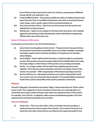 pg. 62
price of their product due to their names. For instance, among soaps of different
brands, Dettol, Liril, Godrej No. 1 etc.
(ii) Product Differentiation – The products of different sellers are differentiated on the
basis of brands. They can be differentiated from each other on the basis of brand
name, shape, colour, quality, type of service and workmanship etc.
(iii) Free Entry and Exit of Firms – New firms are free to enter into the market and
existing firms are free to quit it.
(iv) Selling Costs – Sellers try to compete on the basis other than price, as for example
aggressive advertising, product development, better distribution arrangements,
efficient after-sale service and so on.
Causes of Emergence of Monopoly
A monopoly structure arise in any of the following ways –
(i) Government Licensing/Government Control – The government may grant license
for production of particular commodity only to one another leading to monopoly.
Licensing is used to ensure minimum standards of competency. For example –
Indian Railway.
(ii) Patent Rights – Patent rights entitle the owner an exclusive right to a production
process. New products may secure patent rights which prohibit others from using
the shape, design or other features of the product, thus creating a monopoly.
(iii) Cartels – It is a large number of firms which have explicitly agreed to work
together. This is done to avoid competition and secure monopoly control of the
market. For example – OPEC ( Organization of Petroleum Exporting Countries)
(iv) Control of Resources – Monopoly sometimes occurs due to substantial control
over certain resources required in the production. For example DeBeercompany of
South Africa controls about 80% of the world’s production of diamond.
Oligopoly
The word “Oligopoly” derived from two Greek “Oligos” which means few and “Pollen’ which
means to sell. Thus, oligopoly is a form of market in which there are a few big sellers of a
commodity and a large number of buyers. Each seller has a significant share of the market.
For example, Tata, Ford etc. In oligopoly, sellers produce homogeneous goods or the close
substitute but not perfect substitutes of one another.
Features of Oligopoly
(i) A few Firms – There are a few sellers of the commodity and each produces a
substantial portion of total output of the industry. The numberof the firms is so
small that each seller knows that he can influence the output and profit of rival
 