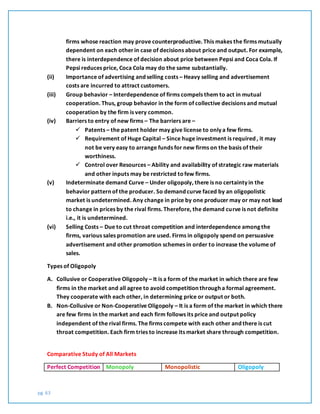 pg. 63
firms whose reaction may prove counterproductive. This makes the firms mutually
dependent on each otherin case of decisions about price and output. For example,
there is interdependence of decision about price between Pepsi and Coca Cola. If
Pepsi reduces price, Coca Cola may do the same substantially.
(ii) Importance of advertising and selling costs – Heavy selling and advertisement
costs are incurred to attract customers.
(iii) Group behavior – Interdependence of firms compels them to act in mutual
cooperation. Thus, group behavior in the form of collective decisions and mutual
cooperation by the firm is very common.
(iv) Barriers to entry of new firms – The barriers are –
 Patents – the patent holder may give license to only a few firms.
 Requirement of Huge Capital – Since huge investment is required , it may
not be very easy to arrange funds for new firms on the basis of their
worthiness.
 Control over Resources – Ability and availability of strategic raw materials
and other inputs may be restricted tofew firms.
(v) Indeterminate demand Curve – Under oligopoly, there is no certainty in the
behavior pattern of the producer. So demand curve faced by an oligopolistic
market is undetermined. Any change in price by one producer may or may not lead
to change in prices by the rival firms. Therefore, the demand curve is not definite
i.e., it is undetermined.
(vi) Selling Costs – Due to cut throat competition and interdependence among the
firms, various sales promotion are used. Firms in oligopoly spend on persuasive
advertisement and other promotion schemes in order to increase the volume of
sales.
Types of Oligopoly
A. Collusive or Cooperative Oligopoly – It is a form of the market in which there are few
firms in the market and all agree to avoid competition through a formal agreement.
They cooperate with each other, in determining price or output or both.
B. Non-Collusive or Non-Cooperative Oligopoly – It is a form of the market in which there
are few firms in the market and each firm follows its price and output policy
independent of the rival firms. The firms compete with each other and there is cut
throat competition. Each firm tries to increase its market share through competition.
Comparative Study of All Markets
Perfect Competition Monopoly Monopolistic Oligopoly
 