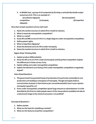 pg. 65
5. In Middle East, a group of oil companies by forming a cartel jointly decide output
and prices of oil. This is an example of –
(a) collusive oligopoly (b) monopolistic
competition (c) duopoly (d) imperfect
oligopoly
Very short answer questions of one mark each
1. Name the market structure in which firm is itself an industry.
2. What is meant by monopolistic competition?
3. What is a cartel?
4. Draw AR and MR curves of a firm in a single diagram under monopolisticcompetition.
5. Define patent rights.
6. What is imperfect oligopoly?
7. Draw the demand curve of a firm under monopoly.
8. Name the market structure in which firm is itself an industry.
Higher Order Thinking Skills
1. Explain product differentiation.
2. Draw the AR curve of a firm under (i) monopoly and (ii) perfect competition. Explain
the differences in these curves, if any.
3. Explain selling cost under monopolisticcompetition.
4. Explain the demand curve facing a firm under monopolistic competition is negatively
sloped?
Value Based Questions
1. The government has granted license of production of a particular commodity to one
production unit leading to emergence of monopoly. Though monopoly leads to
concentration of power in few hands as per conventionalbelief, how in your opinion
monopoly is good for us?
2. Firms under monopolistic competition spend huge amount on advertisement. It is felt
desirable by the firms to make people aware of the new products available and also to
create brand image in the mind of consumers. Is it justified?
Conceptual Questions –
1. Define market.
2. What are the basis for classifying a market?
3. What are the features of perfect competition?
 