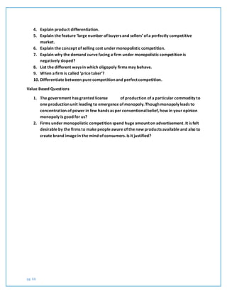 pg. 66
4. Explain product differentiation.
5. Explain the feature ‘large number of buyers and sellers’ of a perfectly competitive
market.
6. Explain the concept of selling cost under monopolistic competition.
7. Explain why the demand curve facing a firm under monopolistic competition is
negatively sloped?
8. List the different ways in which oligopoly firms may behave.
9. When a firm is called ‘price taker’?
10. Differentiate between pure competition and perfect competition.
Value Based Questions
1. The government has granted license of production of a particular commodity to
one production unit leading to emergence of monopoly. Though monopoly leads to
concentration of power in few hands as per conventionalbelief, how in your opinion
monopoly is good for us?
2. Firms under monopolistic competition spend huge amount on advertisement. It is felt
desirable by the firms to make people aware of the new products available and also to
create brand image in the mind of consumers. Is it justified?
 
