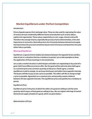 pg. 67
Market Equilibriumunder Perfect Competition
Introduction
Prices of goods express their exchange value. These are also used for expressing the value
of various services rendered by different factors of production such as land, labour,
capital and organization. These values respectively are rent, wage, interest and profit.
Therefore the concept of price, especially the process of price determination, is the vital
importance in economics. Generally price is the interaction between demand and supply
that determines the price but sometimes Government intervenes and determine the price
either fully or partially.
Meaning of Equilibrium
Equilibrium, in general terms implies (a) a balance between the opposite forces and (b) a
state of rest or a situation that has a tendency topersist. Let us take examples to show
the application of these meanings in microeconomics.
Let us take a market situation in which buyers and sellers are negotiating to buy and sell a
good. Both have different prices to offer. But the good will be sold only when both agree
to a common price and a common quantity at htat price. If both agree, a market
equilibrium is said to emerge. As we know that buyers and sellers have opposite interests.
The buyers will like to pay as low a price as possible. The sellers will like to charge as high
a price as possible. Agreement on a common price and quantity creates a balance
between the two opposite interests. This equilibrium price and quantity has a tendency to
persist.
Equilibrium Price
Equilibrium price is the price at which the sellers of a good are willing to sell the same
quantity which buyers of that good are willing to buy. We can explain with help of market
demand and supply schedule of a good, which are given below –
Determination of Prices
 