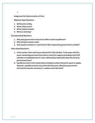pg. 74

Assignment for Determination of Price
Objective Type Questions
1. Define price ceiling.
2. What is floor price?
3. What is black market?
4. What is rationing?
Conceptualized Questions
1. Why does government intervene toaffect market equilibrium?
2. Why do black markets exist?
3. How surplus created as a result of price floor imposed by government is utilized?
Value Based Questions
1. In the market, there exist excess demand for LPG cylinders. To do away with this
excess demand government has tried to restrict its usage by providing only 9 LPG
cylinders at subsidized rates in a year. What policy implication does this move by
government have?
2. Equilibrium price is the market determined price where demand is equal to supply.
However, equilibrium price may not be the best price. Why does government
intervention become necessary in a welfare state like India?
 