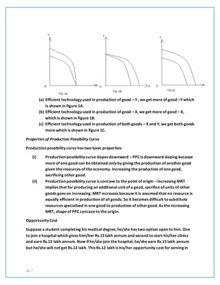 pg. 7
(a) Efficient technology used in production of good – Y , we get more of good –Y which
is shown in figure 1A.
(b) Efficient technology used in production of good – X, we get more of good – X,
which is shown in figure 1B.
(c) Efficient technology used in production of both goods – X and Y, we get both goods
more which is shown in figure 1C.
Properties of Production Possibility Curve
Production possibility curve has two basic properties-
(i) Production possibility curve slopes downward – PPC is downward sloping because
more of one good can be obtained only by giving the production of another good
given the resources of the economy. Increasing the production of one good,
sacrificing other good.
(ii) Production possibility curve is concave to the point of origin – Increasing MRT
implies that for producing an additional unit of a good, sacrifice of units of other
goods goes on increasing. MRT increases because it is assumed that no resource is
equally efficient in production of all goods. So it becomes difficult tosubstitute
resources specialized in one good to production of othergood. As the increasing
MRT, shape of PPC concave to the origin.
Opportunity Cost
Suppose a student completing his medical degree, he/she has two option open to him. One
to join a hospital which gives him/her Rs.15 lakh annum and second to start his/her clinics
and earn Rs.12 lakh annum. Now if he/she join the hospital, he/she earn Rs.15 lakh annum
but he/she will not get Rs.12 lakh. This Rs.12 lakh is his/her opportunity cost for serving in
 