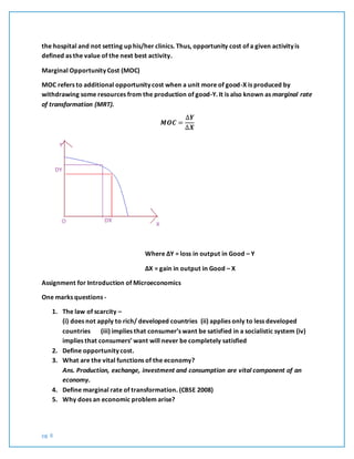 pg. 8
the hospital and not setting up his/her clinics. Thus, opportunity cost of a given activity is
defined as the value of the next best activity.
Marginal Opportunity Cost (MOC)
MOC refers to additional opportunity cost when a unit more of good-X is produced by
withdrawing some resources from the production of good-Y. It is also known as marginal rate
of transformation (MRT).
𝑴𝑶𝑪 =
∆𝒀
∆𝑿
Where ∆Y = loss in output in Good – Y
∆X = gain in output in Good – X
Assignment for Introduction of Microeconomics
One marks questions -
1. The law of scarcity –
(i) does not apply to rich/ developed countries (ii) applies only to less developed
countries (iii) implies that consumer’s want be satisfied in a socialistic system (iv)
implies that consumers’ want will never be completely satisfied
2. Define opportunity cost.
3. What are the vital functions of the economy?
Ans. Production, exchange, investment and consumption are vital component of an
economy.
4. Define marginal rate of transformation. (CBSE 2008)
5. Why does an economic problem arise?
 