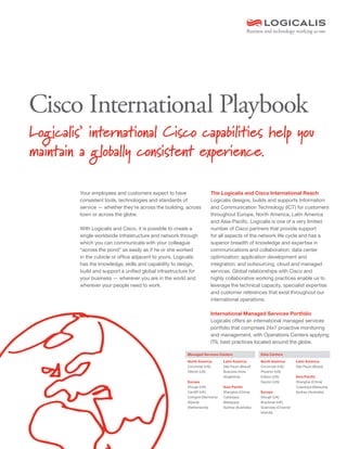 Cisco International Playbook
Your employees and customers expect to have
consistent tools, technologies and standards of
service — whether they’re across the building, across
town or across the globe.
With Logicalis and Cisco, it is possible to create a
single worldwide infrastructure and network through
which you can communicate with your colleague
“across the pond” as easily as if he or she worked
in the cubicle or office adjacent to yours. Logicalis
has the knowledge, skills and capability to design,
build and support a unified global infrastructure for
your business — wherever you are in the world and
wherever your people need to work.
The Logicalis and Cisco International Reach
Logicalis designs, builds and supports Information
and Communication Technology (ICT) for customers
throughout Europe, North America, Latin America
and Asia-Pacific. Logicalis is one of a very limited
number of Cisco partners that provide support
for all aspects of the network life cycle and has a
superior breadth of knowledge and expertise in
communications and collaboration; data center
optimization; application development and
integration; and outsourcing, cloud and managed
services. Global relationships with Cisco and
highly collaborative working practices enable us to
leverage the technical capacity, specialist expertise
and customer references that exist throughout our
international operations.
International Managed Services Portfolio
Logicalis offers an international managed services
portfolio that comprises 24x7 proactive monitoring
and management, with Operations Centers applying
ITIL best practices located around the globe.
Logicalis’ international Cisco capabilities help you
maintain a globally consistent experience.
Managed Services Centers Data Centers
North America
Cincinnati (US)
Detroit (US)
Europe
Slough (UK)
Cardiff (UK)
Cologne (Germany)
Rijswijk
(Netherlands)
Latin America
São Paulo (Brazil)
Buenoes Aires
(Argentina)
Asia Pacific
Shanghai (China)
Cyberjaya
(Malaysia)
Sydney (Australia)
North America
Cincinnati (US)
Phoenix (US)
Edison (US)
Dayton (US)
Europe
Slough (UK)
Bracknell (UK)
Guernsey (Channel
Islands)
Latin America
São Paulo (Brazil)
Asia Pacific
Shanghai (China)
Cyberjaya (Malaysia)
Sydney (Australia)
 