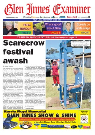 What’s good
about Glen
Speedy on
state stage
SPORT
GlenInnes Examiner$1.70 (includes GST)Tuesday, November 4, 2014
YOUR LOCAL NEWSPAPER SINCE 1874 02 6732 1666
IT’S MELBOURNE CUP DAY! Clip out the sweep on page 15.
Scarecrow
festival
awashBy Joshua Paterson
ONE thing you can’t do is control the weath-
er. You can just be as prepared as possible
and battle on and have a good time regard-
less. This is exactly what happened in
Deepwater over the weekend as unpre-
dictable weather failed to stop organisers and
the public from enjoying the Deepwater
Scarecrow and Wool Festival.
A freak gust of wind on Friday and later a
storm on Saturday morning resulted in a
number of marquees getting broken as well
as keeping crowd numbers down on previous
years, but organisers said the variety of this
year’s festival still meant those who did
attend had a wonderful time. Organiser Julie
Watt said they were proud of the amount of
variety they were able to offer at this year’s
festival.
“We excelled ourselves as a festival for the
amount of variety we had this year,” she said.
“The amount of stall holders and variety of
different foods and different events that real-
ly catered for all ages was just great.
“Apart from a few things we had to cancel
like the shearing as the sheep were wet, and
the woolly games, everyone said they had a
good time.”
Mrs Watt said one of the big highlights of
this year’s festival was the dunk-a-pollie
fundraising event which saw four different
politicians from the area line up to potential-
ly get showered in water all in the name of
raising funds. All proceeds raised from the
festival will be split between the Deepwater
School of Arts Hall, Deepwater Tennis and
Golf Clubs and the festival committee.
“Northern Tablelands MP Adam Marshall
was there and he got dunked, and Rob Taber
the independent candidate for New England
was there and he was giving Adam cheek and
it was quite funny because they know each
other well.
“Then Rob agreed to get dunked so they
were both great sports, and the two mayors
Col Price and Peter Petty also got dunked so
they were great too. The dunk a pollie was
very popular.”
Mrs Watts also told The Examiner the
musical performance of Warwick group the
Blue Violets was so good she is keen to see
them return in 2015.
“The Blue Violets from Warwick were just
fantastic. Their voices were exceptional and
we will be looking to get them back next
year,” she said.
Mrs Watt said though it was good for the
area to get some much needed rain the unpre-
dictable nature of the weather kept festival
organisers on their toes.
“It was great to get some rain because of
the drought but we could have done without
the wind which came with it,” she said.
“We had five marquees that were wrecked
unfortunately. One was taken by a big gust of
wind not long after we had set it up.
“Then one hour into the festival a storm
came through and wrecked a few more mar-
quees and a few stallholders had their stalls
and some of their produce blown away so it
was a bit of a shame.
Continued page 2.
❏ Good sports: Glen Innes Severn
Council mayor Colin Price cops a
dunking but no sympathy from festival
publicity scarecrow Julie Watt.
PAGE 5
PAPAL
HONOUR
PAGE 3
Muscle & Classic Cars Family Market Stalls
Sanction #SA 138-01-2014
Pre- Entry Forms @ Grey St
Spare Parts or email us.
All Money
Raised
Donated To
Kerrie Floyd Memorial
Car Show & Shine
AW1533945
Kerrie Floyd Memorialyy
GLEN INNES SHOW & SHINE
THIS SATURDAY 8TH
NOV FROM 8AM … GLEN INNES SHOWGROUNDS
 