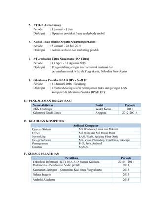 5. PT IGP Astra Group
Periode : 1 Januari - 1 Juni
Deskripsi : Operator produksi frame underbody mobil
6. Admin Toko Online Sepatu Sekawansport.com
Periode : 5 Januari - 28 Juli 2015
Deskripsi : Admin website dan marketing produk
7. PT Jembatan Citra Nusantara (ISP Citra)
Periode : 13 April - 31 Agustus 2015
Deskripsi : Pengendalian jaringan internet untuk instansi dan
perumahan untuk wilayah Yogyakarta, Solo dan Purwokerto
8. Ghratama Pustaka BPAD DIY - Staff IT
Periode : 11 Januari 2016 - Sekarang
Deskripsi : Troubleshooting sistem peminjaman buku dan jaringan LAN
komputer di Ghratama Pustaka BPAD DIY
D. PENGALAMAN ORGANISASI
Nama/Aktivitas Posisi Periode
UKM Olahraga Wakil Ketua 2011
Kelompok Studi Linux Anggota 2012-20014
E. KEAHLIAN KOMPUTER
F. KURSUS PELATIHAN
Pelatihan Periode
Teknologi Informasi (ICT) PKSI UIN Sunan Kalijaga 2010 – 2011
Multimedia - Pembuatan Vidio profile 2011
Keamanan Jaringan - Komunitas Kali linux Yogyakarta 2013
Bahasa Inggris 2015
Android Academy 2015
Aplikasi Komputer
Operasi Sistem MS Windows, Linux dan Mikrotik
Office MS Word dan MS Power Point
Networking LAN, WAN, Splicing Fiber Optic
Design Software MS. Visio, Photoshop, CorelDraw, Inkscape
Pemrograman PHP, Java, Android
Database MySQL
 