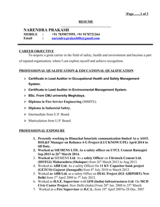 Page……1 of 3
RESUME
NARENDRA PRAKASH
MOBILE : +91 7839073959, +91 9170721264
Email : narendra.prakash86@gmail.com
CAREER OBJECTIVE
To acquire a great carrier in the field of safety, health and environment and become a part
of reputed organization, where I can explore myself and achieve recognition.
PROFESSIONAL QUALIFICATION & EDUCATIONAL QUALIFICATION
 Certificate in Lead Auditor in Occupational Health and Safety Management
System.
 Certificate in Lead Auditor in Environmental Management System.
 BSc. From CMJ university Meghalaya.
 Diploma in Fire Service Engineering (MSBTE).
 Diploma in Industrial Safety.
 Intermediate from U.P. Board
 Matriculation from U.P. Board.
PROFESSIONAL EXPOSURE
1. Presently working in Himachal futuristic communication limited As a ASST.
HSE&F Manager on Reliance 4 G Project (LUCKNOW/UPE) April 2014 to
till Date.
2. Worked as SIEMENS LTD. As a safety officer on UTCL Cement Ratnagiri
Sep.2013 to 26th
March 2014.
3. Worked as SIEMENS Ltd. As a safety Officer on Ultratech Cement Ltd.
(HOTGI) Maharashtra (Sholapur) from 26th
March 2012 to Aug.2013.
4. Worked as ABB Ltd. As a safety Officer On 11 KV Capacitor bank project
(GETCO) Gujarat (Junagadh) from 8th
July 2010 to March 2012.
5. Worked as ABB Ltd. as a safety Office on DIAL Project (IGI AIRPORT) New
Delhi from 2nd
April 2009 to 7th
July 2012.
6. Worked as H.S.E. Supervisor with IJM (India) Infrastructures Ltd. On MCD
Civic Canter Project, New Delhi (India) From 20th
Jan. 2008 to 25th
March.
7. Worked as a Fire Supervisor in H.C.L. from 10th
April 2007to 28 Dec. 2007
 