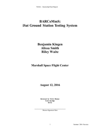 NASA – Internship Final Report
Summer 2016 Session1
BARCoMmS:
iSat Ground Station Testing System
Benjamin Kingen
Alissa Smith
Riley Waite
Marshall Space Flight Center
August 12, 2016
Reviewed by NASA Mentor
Scott Akridge
ES-52
____________________________________
Mentor Signature Here
 