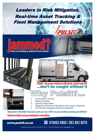Leaders in Risk Mitigation,
Real-time Asset Tracking &
Fleet Management Solutions
www.pulsit.co.za
Pulsit Electronics (Pty) Ltd • Tel: 0861 33 33 73 / +27 (010) 003 9856 • Email: sales@pulsit.co.za
 Proven solution - Pro-Active
 References available
 Saved the industry millions
 Recognized, endorsed and underwritten by major insurance underwriters
 24/7 Call center managing our clients risk including SVR
 