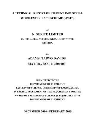 A TECHNICAL REPORT OF STUDENT INDUSTRIAL
WORK EXPERIENCE SCHEME (SIWES)
AT
NIGERITE LIMITED
41, OBA AKRAN AVENUE, IKEJA, LAGOS STATE,
NIGERIA.
BY
ADAMS, TAIWO DAVIDS
MATRIC. NO.: 110804003
SUBMITTED TO THE
DEPARTMENT OF CHEMISTRY
FACULTY OF SCIENCE, UNIVERSITY OF LAGOS, AKOKA.
IN PARTIAL FULFILMENT OF THE REQUIREMENT FOR THE
AWARD OF BACHELOR OF SCIENCE (B.Sc.) DEGREE IN THE
DEPARTMENT OF CHEMISTRY
DECEMBER 2014 - FEBRUARY 2015
 